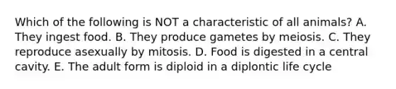 Which of the following is NOT a characteristic of all animals? A. They ingest food. B. They produce gametes by meiosis. C. They reproduce asexually by mitosis. D. Food is digested in a central cavity. E. The adult form is diploid in a diplontic life cycle