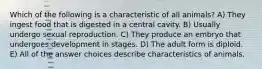 Which of the following is a characteristic of all animals? A) They ingest food that is digested in a central cavity. B) Usually undergo sexual reproduction. C) They produce an embryo that undergoes development in stages. D) The adult form is diploid. E) All of the answer choices describe characteristics of animals.