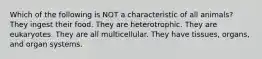 Which of the following is NOT a characteristic of all animals? They ingest their food. They are heterotrophic. They are eukaryotes. They are all multicellular. They have tissues, organs, and organ systems.