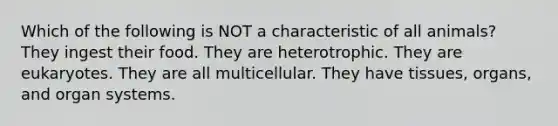 Which of the following is NOT a characteristic of all animals? They ingest their food. They are heterotrophic. They are eukaryotes. They are all multicellular. They have tissues, organs, and organ systems.