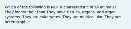 Which of the following is NOT a characteristic of all animals? They ingest their food They have tissues, organs, and organ systems. They are eukaryotes. They are multicellular. They are heterotrophic.