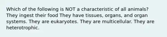 Which of the following is NOT a characteristic of all animals? They ingest their food They have tissues, organs, and organ systems. They are eukaryotes. They are multicellular. They are heterotrophic.