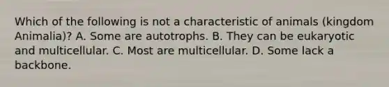 Which of the following is not a characteristic of animals (kingdom Animalia)? A. Some are autotrophs. B. They can be eukaryotic and multicellular. C. Most are multicellular. D. Some lack a backbone.