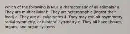 Which of the following is NOT a characteristic of all animals? a. They are multicellular b. They are heterotrophic (ingest their food) c. They are all eukaryotes d. They may exhibit asymmetry, radial symmetry, or bilateral symmetry e. They all have tissues, organs, and organ systems