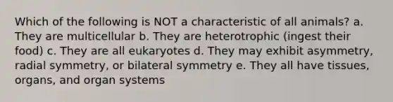 Which of the following is NOT a characteristic of all animals? a. They are multicellular b. They are heterotrophic (ingest their food) c. They are all eukaryotes d. They may exhibit asymmetry, radial symmetry, or bilateral symmetry e. They all have tissues, organs, and organ systems