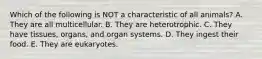 Which of the following is NOT a characteristic of all animals? A. They are all multicellular. B. They are heterotrophic. C. They have tissues, organs, and organ systems. D. They ingest their food. E. They are eukaryotes.