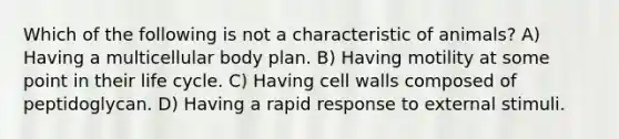 Which of the following is not a characteristic of animals? A) Having a multicellular body plan. B) Having motility at some point in their life cycle. C) Having cell walls composed of peptidoglycan. D) Having a rapid response to external stimuli.