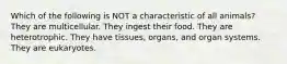 Which of the following is NOT a characteristic of all animals? They are multicellular. They ingest their food. They are heterotrophic. They have tissues, organs, and organ systems. They are eukaryotes.