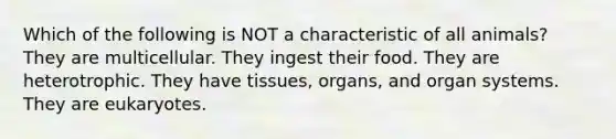 Which of the following is NOT a characteristic of all animals? They are multicellular. They ingest their food. They are heterotrophic. They have tissues, organs, and organ systems. They are eukaryotes.