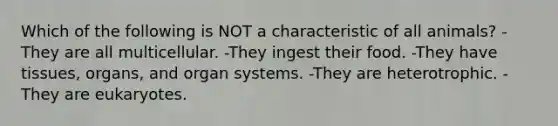 Which of the following is NOT a characteristic of all animals? -They are all multicellular. -They ingest their food. -They have tissues, organs, and organ systems. -They are heterotrophic. -They are eukaryotes.