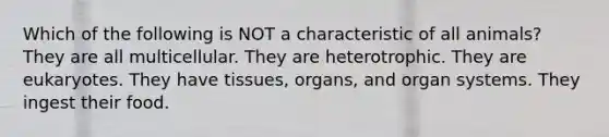 Which of the following is NOT a characteristic of all animals? They are all multicellular. They are heterotrophic. They are eukaryotes. They have tissues, organs, and organ systems. They ingest their food.