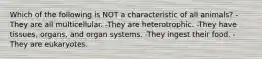 Which of the following is NOT a characteristic of all animals? -They are all multicellular. -They are heterotrophic. -They have tissues, organs, and organ systems. -They ingest their food. -They are eukaryotes.