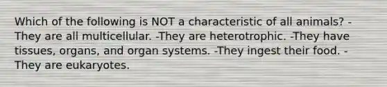 Which of the following is NOT a characteristic of all animals? -They are all multicellular. -They are heterotrophic. -They have tissues, organs, and organ systems. -They ingest their food. -They are eukaryotes.