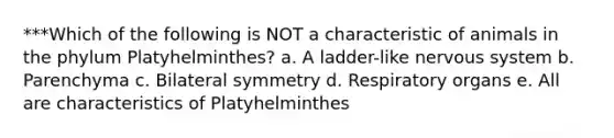 ***Which of the following is NOT a characteristic of animals in the phylum Platyhelminthes? a. A ladder-like nervous system b. Parenchyma c. Bilateral symmetry d. Respiratory organs e. All are characteristics of Platyhelminthes