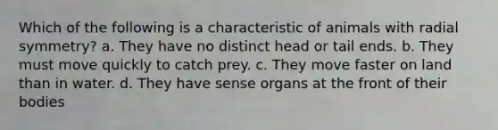 Which of the following is a characteristic of animals with radial symmetry? a. They have no distinct head or tail ends. b. They must move quickly to catch prey. c. They move faster on land than in water. d. They have sense organs at the front of their bodies