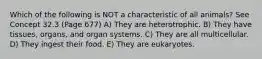 Which of the following is NOT a characteristic of all animals? See Concept 32.3 (Page 677) A) They are heterotrophic. B) They have tissues, organs, and organ systems. C) They are all multicellular. D) They ingest their food. E) They are eukaryotes.