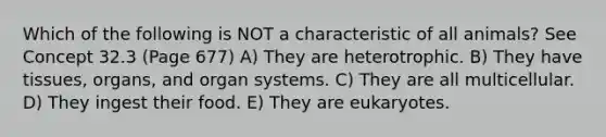 Which of the following is NOT a characteristic of all animals? See Concept 32.3 (Page 677) A) They are heterotrophic. B) They have tissues, organs, and organ systems. C) They are all multicellular. D) They ingest their food. E) They are eukaryotes.