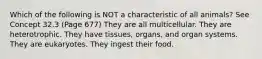 Which of the following is NOT a characteristic of all animals? See Concept 32.3 (Page 677) They are all multicellular. They are heterotrophic. They have tissues, organs, and organ systems. They are eukaryotes. They ingest their food.