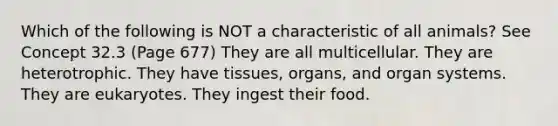 Which of the following is NOT a characteristic of all animals? See Concept 32.3 (Page 677) They are all multicellular. They are heterotrophic. They have tissues, organs, and organ systems. They are eukaryotes. They ingest their food.