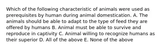 Which of the following characteristic of animals were used as prerequisites by human during animal domestication. A. The animals should be able to adapt to the type of feed they are offered by humans B. Animal must be able to survive and reproduce in captivity C. Animal willing to recognize humans as their superior D. All of the above E. None of the above