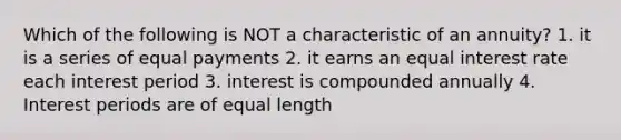 Which of the following is NOT a characteristic of an annuity? 1. it is a series of equal payments 2. it earns an equal interest rate each interest period 3. interest is compounded annually 4. Interest periods are of equal length