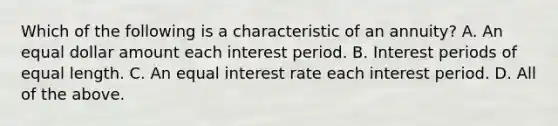 Which of the following is a characteristic of an annuity? A. An equal dollar amount each interest period. B. Interest periods of equal length. C. An equal interest rate each interest period. D. All of the above.