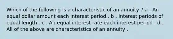 Which of the following is a characteristic of an annuity ? a . An equal dollar amount each interest period . b . Interest periods of equal length . c . An equal interest rate each interest period . d . All of the above are characteristics of an annuity .