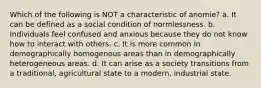 Which of the following is NOT a characteristic of anomie? a. It can be defined as a social condition of normlessness. b. Individuals feel confused and anxious because they do not know how to interact with others. c. It is more common in demographically homogenous areas than in demographically heterogeneous areas. d. It can arise as a society transitions from a traditional, agricultural state to a modern, industrial state.