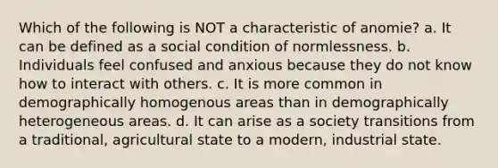 Which of the following is NOT a characteristic of anomie? a. It can be defined as a social condition of normlessness. b. Individuals feel confused and anxious because they do not know how to interact with others. c. It is more common in demographically homogenous areas than in demographically heterogeneous areas. d. It can arise as a society transitions from a traditional, agricultural state to a modern, industrial state.