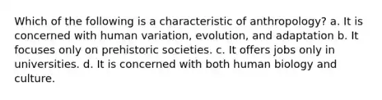 Which of the following is a characteristic of anthropology? a. It is concerned with human variation, evolution, and adaptation b. It focuses only on prehistoric societies. c. It offers jobs only in universities. d. It is concerned with both human biology and culture.