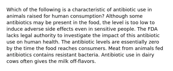 Which of the following is a characteristic of antibiotic use in animals raised for human consumption? Although some antibiotics may be present in the food, the level is too low to induce adverse side effects even in sensitive people. The FDA lacks legal authority to investigate the impact of this antibiotic use on human health. The antibiotic levels are essentially zero by the time the food reaches consumers. Meat from animals fed antibiotics contains resistant bacteria. Antibiotic use in dairy cows often gives the milk off-flavors.