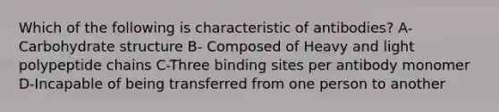 Which of the following is characteristic of antibodies? A-Carbohydrate structure B- Composed of Heavy and light polypeptide chains C-Three binding sites per antibody monomer D-Incapable of being transferred from one person to another