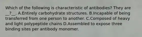 Which of the following is characteristic of antibodies? They are __?__. A.Entirely carbohydrate structures. B.Incapable of being transferred from one person to another. C.Composed of heavy and light polypeptide chains D.Assembled to expose three binding sites per antibody monomer.