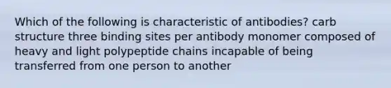 Which of the following is characteristic of antibodies? carb structure three binding sites per antibody monomer composed of heavy and light polypeptide chains incapable of being transferred from one person to another