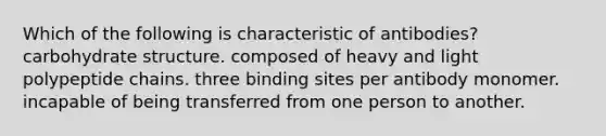 Which of the following is characteristic of antibodies? carbohydrate structure. composed of heavy and light polypeptide chains. three binding sites per antibody monomer. incapable of being transferred from one person to another.