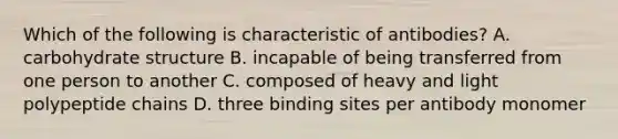 Which of the following is characteristic of antibodies? A. carbohydrate structure B. incapable of being transferred from one person to another C. composed of heavy and light polypeptide chains D. three binding sites per antibody monomer