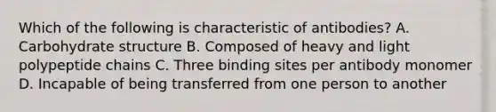 Which of the following is characteristic of antibodies? A. Carbohydrate structure B. Composed of heavy and light polypeptide chains C. Three binding sites per antibody monomer D. Incapable of being transferred from one person to another