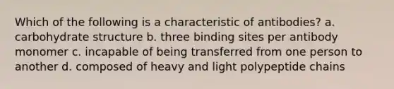 Which of the following is a characteristic of antibodies? a. carbohydrate structure b. three binding sites per antibody monomer c. incapable of being transferred from one person to another d. composed of heavy and light polypeptide chains