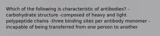 Which of the following is characteristic of antibodies? -carbohydrate structure -composed of heavy and light polypeptide chains -three binding sites per antibody monomer -incapable of being transferred from one person to another