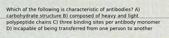 Which of the following is characteristic of antibodies? A) carbohydrate structure B) composed of heavy and light polypeptide chains C) three binding sites per antibody monomer D) incapable of being transferred from one person to another