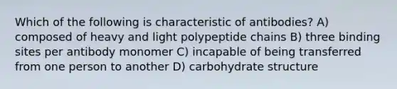 Which of the following is characteristic of antibodies? A) composed of heavy and light polypeptide chains B) three binding sites per antibody monomer C) incapable of being transferred from one person to another D) carbohydrate structure