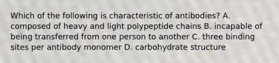 Which of the following is characteristic of antibodies? A. composed of heavy and light polypeptide chains B. incapable of being transferred from one person to another C. three binding sites per antibody monomer D. carbohydrate structure