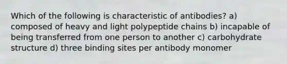 Which of the following is characteristic of antibodies? a) composed of heavy and light polypeptide chains b) incapable of being transferred from one person to another c) carbohydrate structure d) three binding sites per antibody monomer