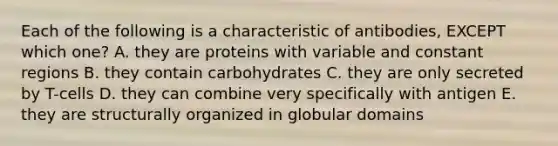 Each of the following is a characteristic of antibodies, EXCEPT which one? A. they are proteins with variable and constant regions B. they contain carbohydrates C. they are only secreted by T-cells D. they can combine very specifically with antigen E. they are structurally organized in globular domains