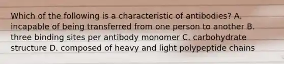 Which of the following is a characteristic of antibodies? A. incapable of being transferred from one person to another B. three binding sites per antibody monomer C. carbohydrate structure D. composed of heavy and light polypeptide chains