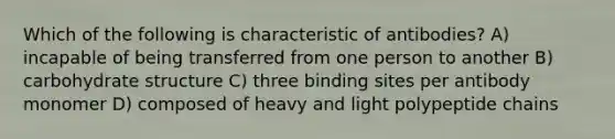 Which of the following is characteristic of antibodies? A) incapable of being transferred from one person to another B) carbohydrate structure C) three binding sites per antibody monomer D) composed of heavy and light polypeptide chains