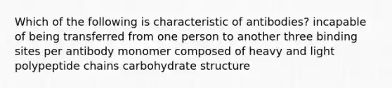 Which of the following is characteristic of antibodies? incapable of being transferred from one person to another three binding sites per antibody monomer composed of heavy and light polypeptide chains carbohydrate structure