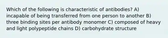 Which of the following is characteristic of antibodies? A) incapable of being transferred from one person to another B) three binding sites per antibody monomer C) composed of heavy and light polypeptide chains D) carbohydrate structure