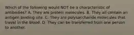 Which of the following would NOT be a characteristic of antibodies? A. They are protein molecules. B. They all contain an antigen binding site. C. They are polysaccharide molecules that travel in the blood. D. They can be transferred from one person to another.