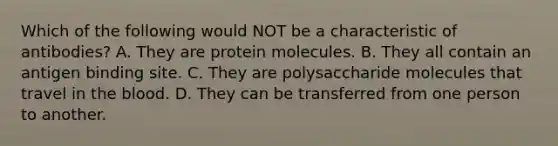 Which of the following would NOT be a characteristic of antibodies? A. They are protein molecules. B. They all contain an antigen binding site. C. They are polysaccharide molecules that travel in the blood. D. They can be transferred from one person to another.